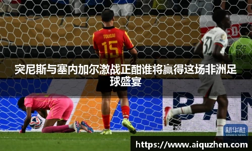 突尼斯与塞内加尔激战正酣谁将赢得这场非洲足球盛宴
