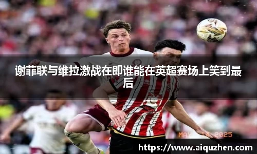 谢菲联与维拉激战在即谁能在英超赛场上笑到最后